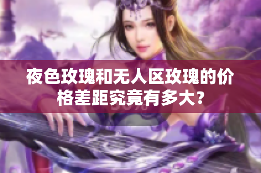 夜色玫瑰和無人區(qū)玫瑰的價格差距究竟有多大？