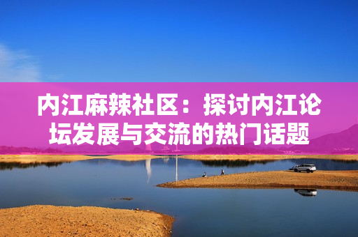 內(nèi)江麻辣社區(qū)：探討內(nèi)江論壇發(fā)展與交流的熱門話題