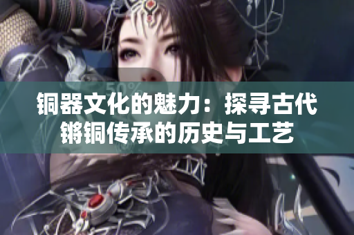銅器文化的魅力：探尋古代鏘銅傳承的歷史與工藝