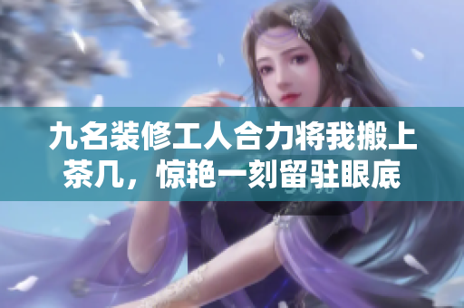 九名裝修工人合力將我搬上茶幾，驚艷一刻留駐眼底