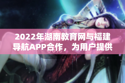 2022年湖南教育網(wǎng)與福建導(dǎo)航APP合作，為用戶提供個(gè)性化導(dǎo)航服務(wù)