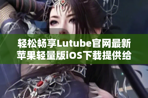 輕松暢享Lutube官網最新蘋果輕量版iOS下載提供給您