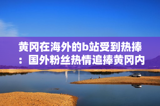 黃岡在海外的b站受到熱捧：國(guó)外粉絲熱情追捧黃岡內(nèi)容