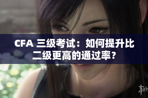 CFA 三級(jí)考試：如何提升比二級(jí)更高的通過(guò)率？