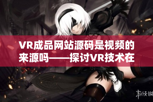 VR成品網(wǎng)站源碼是視頻的來(lái)源嗎——探討VR技術(shù)在網(wǎng)站建設(shè)中的應(yīng)用源碼作用