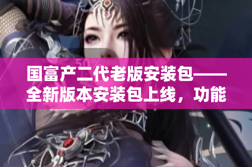 國(guó)富產(chǎn)二代老版安裝包——全新版本安裝包上線，功能升級(jí)創(chuàng)造新體驗(yàn)