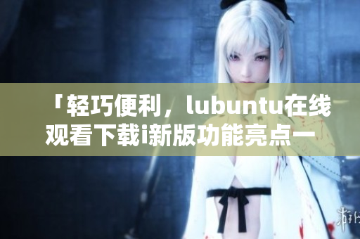 「輕巧便利，lubuntu在線觀看下載i新版功能亮點一覽」