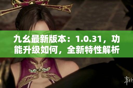 九幺最新版本：1.0.31，功能升級如何，全新特性解析