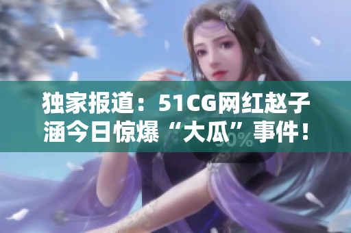獨家報道：51CG網紅趙子涵今日驚爆“大瓜”事件！