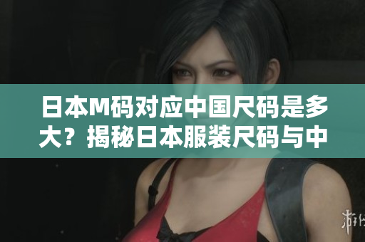 日本M碼對(duì)應(yīng)中國(guó)尺碼是多大？揭秘日本服裝尺碼與中國(guó)尺碼的對(duì)應(yīng)關(guān)系