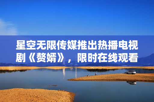 星空無(wú)限傳媒推出熱播電視劇《贅婿》，限時(shí)在線觀看！