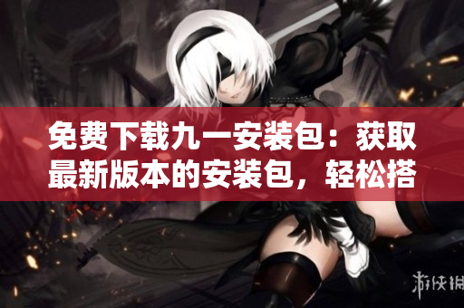 免費(fèi)下載九一安裝包：獲取最新版本的安裝包，輕松搭建你的個(gè)人編輯工作環(huán)境