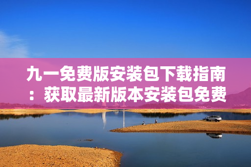九一免費版安裝包下載指南：獲取最新版本安裝包免費下載攻略