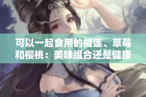 可以一起食用的榴蓮、草莓和櫻桃：美味組合還是健康搭配？