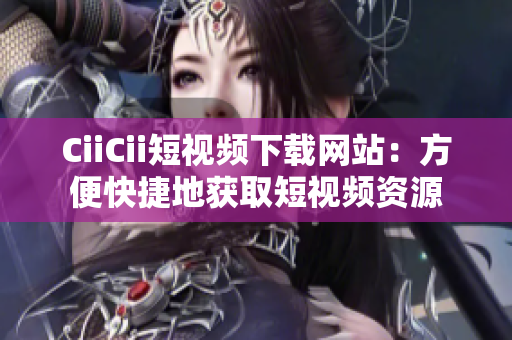 CiiCii短視頻下載網(wǎng)站：方便快捷地獲取短視頻資源