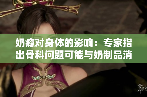 奶癮對(duì)身體的影響：專家指出骨科問題可能與奶制品消耗有關(guān)