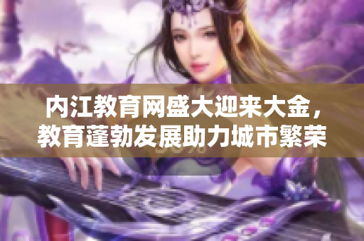 內(nèi)江教育網(wǎng)盛大迎來大金，教育蓬勃發(fā)展助力城市繁榮