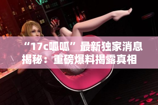 “17c呱呱”最新獨家消息揭秘:重磅爆料揭露真相 “17c呱呱”最新獨家消息揭秘:重磅爆料揭露真相