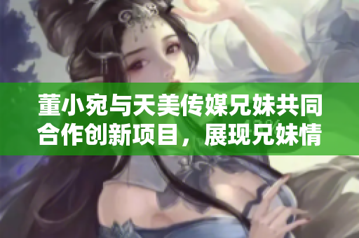 董小宛與天美傳媒兄妹共同合作創(chuàng)新項目，展現(xiàn)兄妹情深的商業(yè)智慧