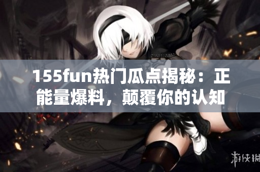 155fun熱門瓜點揭秘：正能量爆料，顛覆你的認知