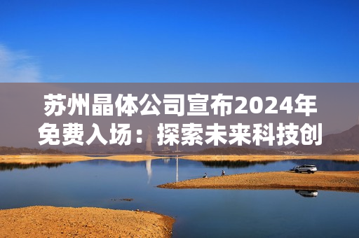 蘇州晶體公司宣布2024年免費(fèi)入場：探索未來科技創(chuàng)新與發(fā)展趨勢