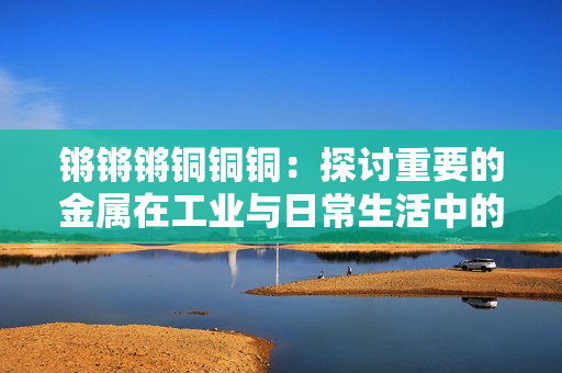 鏘鏘鏘銅銅銅：探討重要的金屬在工業(yè)與日常生活中的廣泛應(yīng)用