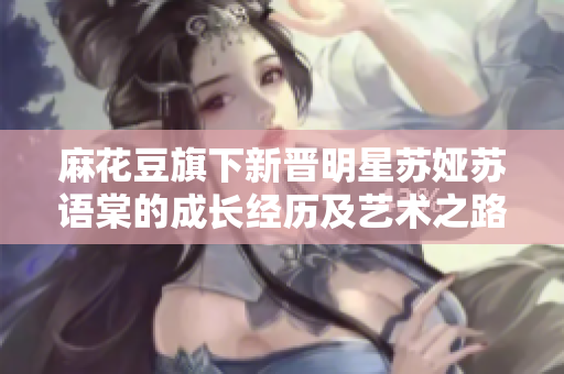 麻花豆旗下新晉明星蘇婭蘇語棠的成長經(jīng)歷及藝術(shù)之路