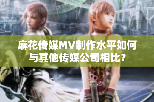 麻花傳媒MV制作水平如何與其他傳媒公司相比？