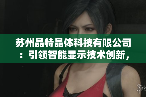 蘇州晶特晶體科技有限公司：引領(lǐng)智能顯示技術(shù)創(chuàng)新，致力于晶體研發(fā)與應(yīng)用