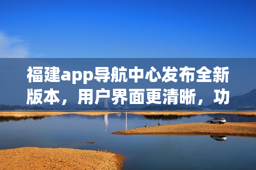 福建app導(dǎo)航中心發(fā)布全新版本，用戶界面更清晰，功能更強大，為您提供更便捷的導(dǎo)航服務(wù)