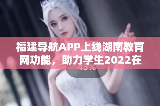 福建導(dǎo)航APP上線湖南教育網(wǎng)功能，助力學(xué)生2022在線學(xué)習(xí)