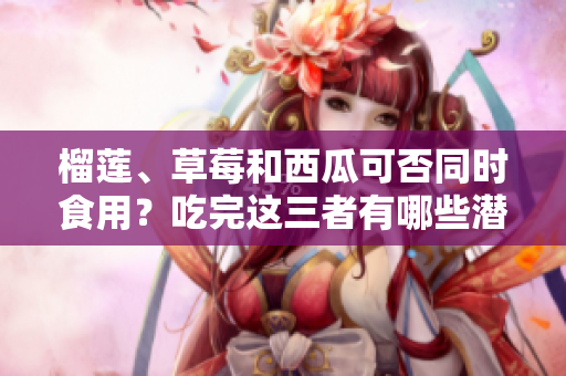 榴蓮、草莓和西瓜可否同時(shí)食用？吃完這三者有哪些潛在風(fēng)險(xiǎn)需要注意？