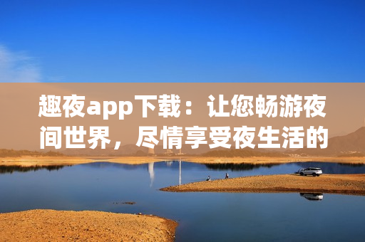 趣夜app下載：讓您暢游夜間世界，盡情享受夜生活的熱情