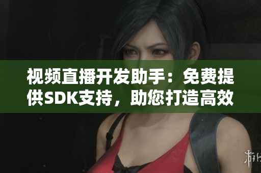 視頻直播開發(fā)助手：免費提供SDK支持，助您打造高效直播應用