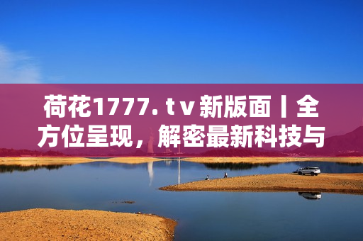 荷花1777. tⅴ新版面丨全方位呈現(xiàn)，解密最新科技與創(chuàng)新產(chǎn)品
