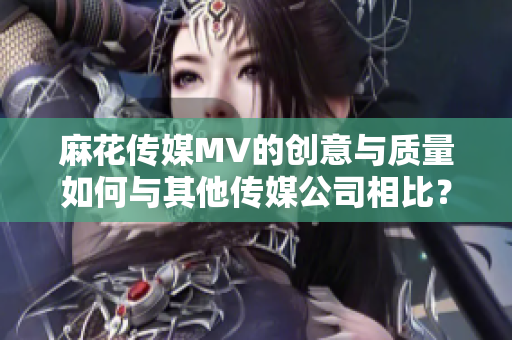 麻花傳媒MV的創(chuàng)意與質(zhì)量如何與其他傳媒公司相比？
