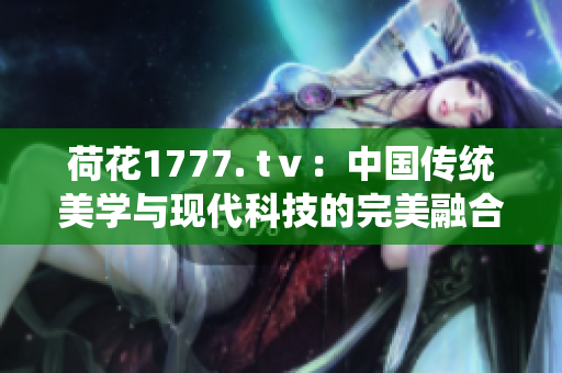 荷花1777. tⅴ：中國(guó)傳統(tǒng)美學(xué)與現(xiàn)代科技的完美融合