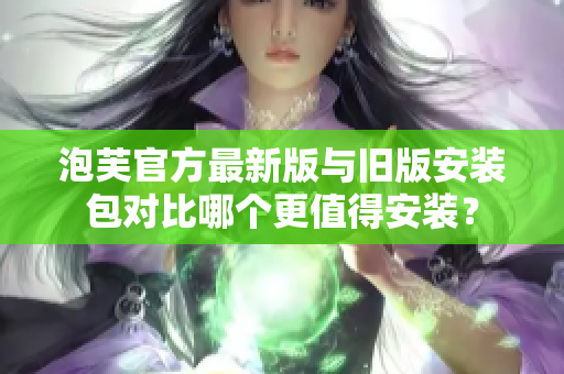 泡芙官方最新版與舊版安裝包對比哪個更值得安裝？