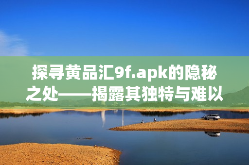 探尋黃品匯9f.apk的隱秘之處——揭露其獨特與難以言喻的價值