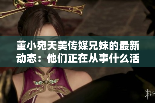 董小宛天美傳媒兄妹的最新動態(tài)：他們正在從事什么活動？