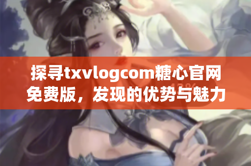 探尋txvlogcom糖心官網(wǎng)免費版，發(fā)現(xiàn)的優(yōu)勢與魅力