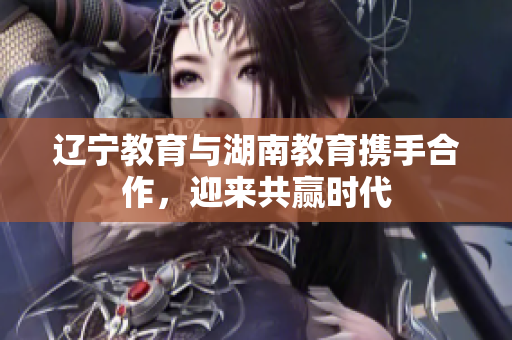 遼寧教育與湖南教育攜手合作，迎來(lái)共贏時(shí)代