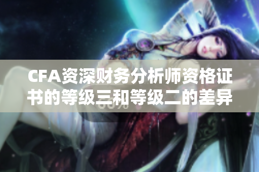 CFA資深財務(wù)分析師資格證書的等級三和等級二的差異詳解