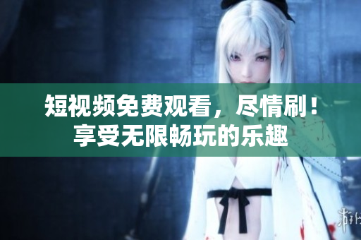 短視頻免費觀看，盡情刷！享受無限暢玩的樂趣