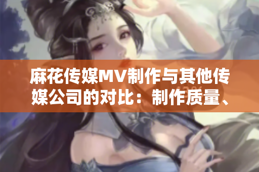 麻花傳媒MV制作與其他傳媒公司的對比：制作質(zhì)量、創(chuàng)意水平及市場反響等方面詳細比較