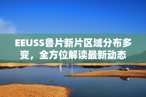 EEUSS魯片新片區(qū)域分布多變，全方位解讀最新動(dòng)態(tài)