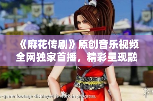《麻花傳劇》原創(chuàng)音樂(lè)視頻全網(wǎng)獨(dú)家首播，精彩呈現(xiàn)融合傳統(tǒng)與現(xiàn)代的視聽(tīng)盛宴