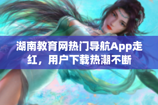 湖南教育網(wǎng)熱門導(dǎo)航App走紅，用戶下載熱潮不斷