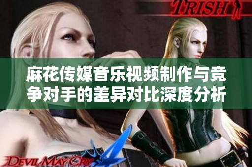 麻花傳媒音樂視頻制作與競爭對手的差異對比深度分析