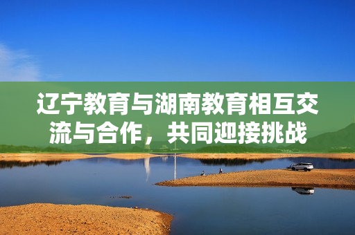 遼寧教育與湖南教育相互交流與合作，共同迎接挑戰(zhàn)